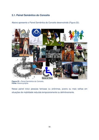 5.1. Painel Semântico do Conceito
Abaixo apresento o Painel Semântico do Conceito desenvolvido (Figura 22).

Figura 22 – Painel Semântico do Conceito.
Fonte: Autoria própria

Nesse painel incluí pessoas famosas ou anônimas, jovens ou mais velhas em
situações de mobilidade reduzida temporariamente ou definitivamente.

56

 