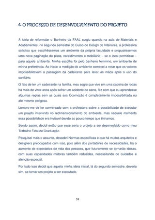 A ideia de reformular o Banheiro da FAAL surgiu quando na aula de Materiais e
Acabamentos, no segundo semestre do Curso de Design de Interiores, a professora
solicitou que escolhêssemos um ambiente da própria faculdade e propuséssemos
uma nova paginação de pisos, revestimentos e mobiliário – se o local permitisse –
para aquele ambiente. Minha escolha foi pelo banheiro feminino, um ambiente de
minha preferência. Ao iniciar a medição do ambiente comecei a notar que os valores
impossibilitavam a passagem da cadeirante para lavar as mãos após o uso do
sanitário.
O fato de ter um cadeirante na família, meu sogro que vive em uma cadeira de rodas
há mais de vinte anos após sofrer um acidente de carro, fez com que eu aprendesse
algumas regras sem as quais sua locomoção é completamente impossibilitada ou
até mesmo perigosa.
Lembro-me de ter conversado com a professora sobre a possibilidade de executar
um projeto intervindo no redimensionamento do ambiente, mas naquele momento
essa possibilidade era inviável devido ao pouco tempo que tínhamos.
Sendo assim, decidi então que esse seria o projeto a ser desenvolvido como meu
Trabalho Final de Graduação.
Pesquisei mais o assunto, descobri Normas específicas e que há muitos arquitetos e
designers preocupados com isso, pois além dos portadores de necessidades, há o
aumento de expectativa de vida das pessoas, que futuramente se tornarão idosas,
com suas capacidades motoras também reduzidas, necessitando de cuidados e
atenção especial.
Por tudo isso decidi que aquela minha ideia inicial, lá do segundo semestre, deveria
sim, se tornar um projeto a ser executado.

59

 