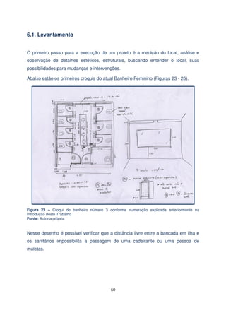 6.1. Levantamento
O primeiro passo para a execução de um projeto é a medição do local, análise e
observação de detalhes estéticos, estruturais, buscando entender o local, suas
possibilidades para mudanças e intervenções.
Abaixo estão os primeiros croquis do atual Banheiro Feminino (Figuras 23 - 26).

Figura 23 – Croqui do banheiro número 3 conforme numeração explicada anteriormente na
Introdução deste Trabalho
Fonte: Autoria própria

Nesse desenho é possível verificar que a distância livre entre a bancada em ilha e
os sanitários impossibilita a passagem de uma cadeirante ou uma pessoa de
muletas.

60

 