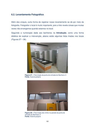 6.2. Levantamento Fotográfico
Além dos croquis, outra forma de registrar nosso levantamento se dá por meio da
fotografia. Fotografar o local é muito importante, pois a foto revela coisas que muitas
vezes não enxergamos quando estamos no local.
Seguindo a numeração dada aos banheiros na Introdução, como uma forma
didática de explicar a intervenção, abaixo estão algumas fotos tiradas nos locais
(Figuras 27 – 36).

Figura 27 – Foto tirada da porta de entrada do Banheiro 3
Fonte: Autoria própria

Figura 28 – Foto tirada dos vitrôs na parede da porta de
entrada do Banheiro 3
Fonte: Autoria própria

63

 