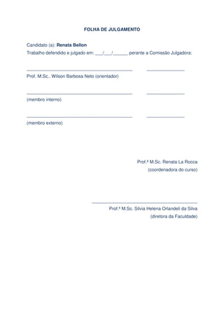 FOLHA DE JULGAMENTO
Candidato (a): Renata Bellon
Trabalho defendido e julgado em: ___/___/______ perante a Comissão Julgadora:
__________________________________________

_______________

Prof. M.Sc.. Wilson Barbosa Neto (orientador)
__________________________________________

_______________

(membro interno)
__________________________________________

_______________

(membro externo)

Prof.ª M.Sc. Renata La Rocca
(coordenadora do curso)

__________________________________________
Prof.ª M.Sc. Silvia Helena Orlandeli da Silva
(diretora da Faculdade)

 