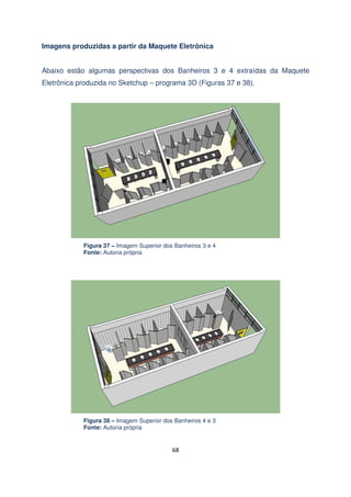 Imagens produzidas a partir da Maquete Eletrônica
Abaixo estão algumas perspectivas dos Banheiros 3 e 4 extraídas da Maquete
Eletrônica produzida no Sketchup – programa 3D (Figuras 37 e 38).

Figura 37 – Imagem Superior dos Banheiros 3 e 4
Fonte: Autoria própria

Figura 38 – Imagem Superior dos Banheiros 4 e 3
Fonte: Autoria própria

68

 