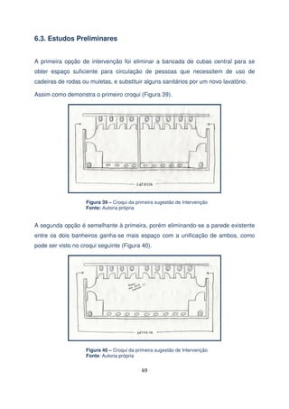 6.3. Estudos Preliminares
A primeira opção de intervenção foi eliminar a bancada de cubas central para se
obter espaço suficiente para circulação de pessoas que necessitem de uso de
cadeiras de rodas ou muletas, e substituir alguns sanitários por um novo lavatório.
Assim como demonstra o primeiro croqui (Figura 39).

Figura 39 – Croqui da primeira sugestão de Intervenção
Fonte: Autoria própria

A segunda opção é semelhante à primeira, porém eliminando-se a parede existente
entre os dois banheiros ganha-se mais espaço com a unificação de ambos, como
pode ser visto no croqui seguinte (Figura 40).

Figura 40 – Croqui da primeira sugestão de Intervenção
Fonte: Autoria própria

69

 