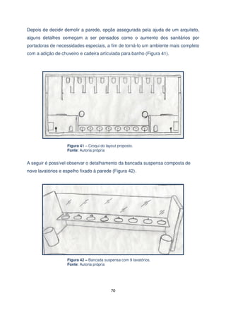 Depois de decidir demolir a parede, opção assegurada pela ajuda de um arquiteto,
alguns detalhes começam a ser pensados como o aumento dos sanitários por
portadoras de necessidades especiais, a fim de torná-lo um ambiente mais completo
com a adição de chuveiro e cadeira articulada para banho (Figura 41).

Figura 41 – Croqui do layout proposto.
Fonte: Autoria própria

A seguir é possível observar o detalhamento da bancada suspensa composta de
nove lavatórios e espelho fixado à parede (Figura 42).

Figura 42 – Bancada suspensa com 9 lavatórios.
Fonte: Autoria própria

70

 