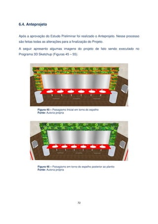 6.4. Anteprojeto
Após a aprovação do Estudo Preliminar foi realizado o Anteprojeto. Nesse processo
são feitas todas as alterações para a finalização do Projeto.
A seguir apresento algumas imagens do projeto de fato sendo executado no
Programa 3D Sketchup (Figuras 45 – 55).

Figura 45 – Paisagismo Inicial em torno do espelho
Fonte: Autoria própria

Figura 46 – Paisagismo em torno do espelho posterior ao plantio
Fonte: Autoria própria

72

 