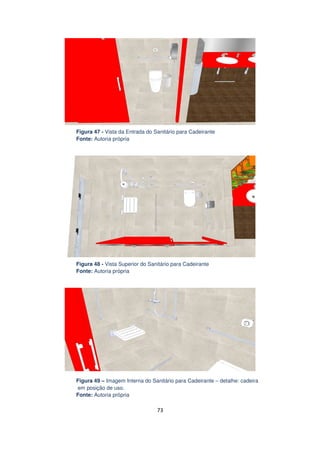 Figura 47 - Vista da Entrada do Sanitário para Cadeirante
Fonte: Autoria própria

Figura 48 - Vista Superior do Sanitário para Cadeirante
Fonte: Autoria própria

Figura 49 – Imagem Interna do Sanitário para Cadeirante – detalhe: cadeira
em posição de uso.
Fonte: Autoria própria

73

 