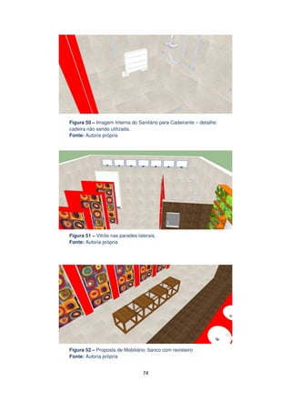 Figura 50 – Imagem Interna do Sanitário para Cadeirante – detalhe:
cadeira não sendo utilizada.
Fonte: Autoria própria

Figura 51 – Vitrôs nas paredes laterais.
Fonte: Autoria própria

Figura 52 – Proposta de Mobiliário: banco com revisteiro
Fonte: Autoria própria

74

 