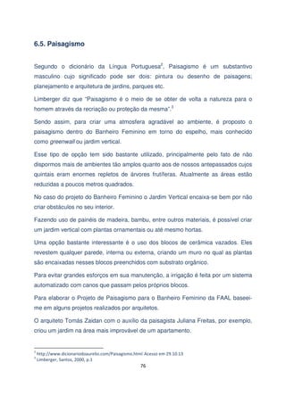 6.5. Paisagismo
Segundo o dicionário da Língua Portuguesa2, Paisagismo é um substantivo
masculino cujo significado pode ser dois: pintura ou desenho de paisagens;
planejamento e arquitetura de jardins, parques etc.
Limberger diz que “Paisagismo é o meio de se obter de volta a natureza para o
homem através da recriação ou proteção da mesma”.3
Sendo assim, para criar uma atmosfera agradável ao ambiente, é proposto o
paisagismo dentro do Banheiro Feminino em torno do espelho, mais conhecido
como greenwall ou jardim vertical.
Esse tipo de opção tem sido bastante utilizado, principalmente pelo fato de não
dispormos mais de ambientes tão amplos quanto aos de nossos antepassados cujos
quintais eram enormes repletos de árvores frutíferas. Atualmente as áreas estão
reduzidas a poucos metros quadrados.
No caso do projeto do Banheiro Feminino o Jardim Vertical encaixa-se bem por não
criar obstáculos no seu interior.
Fazendo uso de painéis de madeira, bambu, entre outros materiais, é possível criar
um jardim vertical com plantas ornamentais ou até mesmo hortas.
Uma opção bastante interessante é o uso dos blocos de cerâmica vazados. Eles
revestem qualquer parede, interna ou externa, criando um muro no qual as plantas
são encaixadas nesses blocos preenchidos com substrato orgânico.
Para evitar grandes esforços em sua manutenção, a irrigação é feita por um sistema
automatizado com canos que passam pelos próprios blocos.
Para elaborar o Projeto de Paisagismo para o Banheiro Feminino da FAAL baseeime em alguns projetos realizados por arquitetos.
O arquiteto Tomás Zaidan com o auxílio da paisagista Juliana Freitas, por exemplo,
criou um jardim na área mais improvável de um apartamento.

2
3

http://www.dicionariodoaurelio.com/Paisagismo.html Acesso em 29.10.13
Limberger, Santos, 2000, p.1

76

 