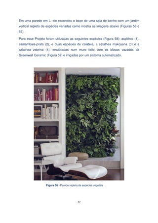 Em uma parede em L, ele escondeu o boxe de uma sala de banho com um jardim
vertical repleto de espécies variadas como mostra as imagens abaixo (Figuras 56 e
57).
Para esse Projeto foram utilizadas as seguintes espécies (Figura 58): asplênio (1),
samambaia-prata (2), e duas espécies de calateia, a calathea makoyana (3) e a
calathea zebrina (4), encaixadas num muro feito com os blocos vazados da
Greenwall Ceramic (Figura 59) e irrigadas por um sistema automatizado.

Figura 56 - Parede repleta de espécies vegetais

77

 
