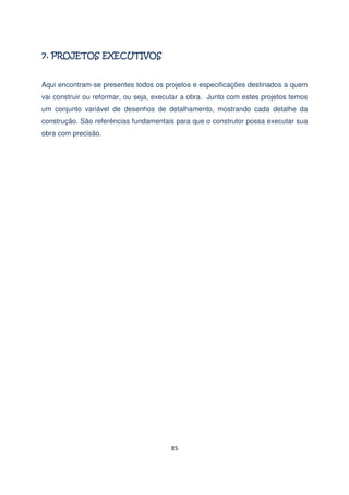 Aqui encontram-se presentes todos os projetos e especificações destinados a quem
vai construir ou reformar, ou seja, executar a obra. Junto com estes projetos temos
um conjunto variável de desenhos de detalhamento, mostrando cada detalhe da
construção. São referências fundamentais para que o construtor possa executar sua
obra com precisão.

85

 