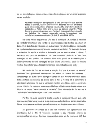 12
de ser apreciado pode captar amigos, mas este desejo pode ser um encargo pesado
para o vendedor.
Quando o desejo de ser apreciado é uma preocupação que domina
todas as demais, quando um vendedor depende de suas amizades
para ter sucesso, ele se encontra na armadilha improdutiva tão bem
retratada por Arthur Miller em “A noite do caixeiro viajante”. Willie
Lomana não vendia porque seus “amigos” fregueses tinham deixado
de trabalhar ou haviam procurado outros fornecedores que
satisfaziam suas necessidades (BLAKE & MOUTON, 1970).
No canto inferior esquerdo do Grid está a estratégia 1,1. Ambos, o interesse
do vendedor em efetuar uma venda e o seu interesse pelos clientes, se acham em
baixo nível. Esta falta de interesse em cada um dos ingredientes básicos na situação
de venda resulta em um comportamento passivo do vendedor. Por exemplo, durante
a entrevista de venda, é mínima a influência que ele exerce sobre o cliente. O
vendedor não procura estabelecer um relacionamento amistoso e nem uma
aceitação do seu produto. Ele contribui com muito pouco de si mesmo para o
desenvolvimento de uma transação da qual resulte uma venda. Esse é o mesmo
modelo do anotador de pedidos já mencionado na introdução desse texto.
No centro do Grid se encontra a posição 5,5, que é “o meio da estrada”,
contendo uma quantidade intermediária de ambas as formas de interesse. O
vendedor tipo 5,5 evita o difícil esforço de venda 9,1 e ao mesmo tempo não possui
toda a ênfase na conquista do cliente como o 1,9. O modelo 5,5 é semelhante à
abordagem planejada no qual o vendedor mantém um diálogo com o comprador
com o objetivo de conhecer suas necessidades e atitudes para depois aplicar uma
técnica de venda “experimentada e provada”. Sua apresentação de vendas e
“sofisticação” ensaiada surgem como coisa mecânica.
Por fim, no canto superior à direita se acha a estratégia 9.9, em que o alto
interesse em fazer uma venda e o alto interesse pelo cliente se acham integrados.
Nesse ponto as características que definem cada um dos interesses se modificam.
As qualidades de ambos os 9 são bem diferentes das apresentadas nas
orientações 9,1 e 1,9. O vendedor expressa o seu interesse através de
considerações tais como: Será que nosso produto pode ser-lhe realmente útil? Que
 