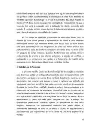 13
benefícios haverá para ele? Será que o produto tem alguma desvantagem sobre o
seu ponto de vista? As características da orientação 9,9 estão muito distantes da
“amizade superficial” da estratégia 1,9 e “lista de qualidades” do produto forçada ao
cliente em 9,1. Essa é uma abordagem de satisfação das necessidades, na qual o
vendedor tem uma preocupação com a satisfação do cliente promovida pelo
produto. O vendedor também possui domínio de todas características do produto e
sabe relacioná-las com as necessidades do freguês.
No Grid podem ser mostrados outros estilos de venda além desses cinco. O
sistema de nove pontos permite a representação de oitenta e uma diferentes
combinações entre os dois interesses. Porém, esse estudo optou por fazer apenas
uma breve apresentação do Grid nas posições do canto e do meio e analisar mais
profundamente o estilo dos melhores vendedores em venda direta no Brasil obtido
em pesquisa de campo realizada. Questões fundamentais para vendas, como o
conhecimento do produto e dos clientes potenciais, a solução de conflitos, a
participação e o envolvimento nas ventas e o fechamento do negócio serão
abordados através da orientação básica obtida no Grid de Vendas.
4. Metodologia da Pesquisa
O presente trabalho utilizou-se da metodologia de observação da realidade
para determinar realizar um teste para futuros estudos sobre o mapeamento do perfil
dos melhores vendedores em venda direta no Brasil. Inicialmente, construiu-se um
questionário, cujo material será exposto a seguir e optou-se por aplicá-lo aos
vendedores mais bem sucedidos das várias empresas membros da Associação
Brasileira de Venda Direta - ABEVD. Através do esforço dos pesquisadores e da
colaboração de funcionários da associação, foi possível iniciar um contato com as
seis maiores empresas de venda direta atuantes no mercado brasileiro e requisitou-
se a aplicação do questionário a 50 integrantes da sua força de vendas. Após o
encerramento do prazo solicitado pelos pesquisadores para a entrega dos
questionários preenchidos, obteve-se, apenas 38 questionários de uma única
empresa. Realizou-se um mapeamento estatístico dos dados obtidos e,
centralmente embasados na teoria do de Blake e Mouton, foi esquadrinhado o
posicionamento dos respondentes de venda direta no Grid Para Excelência de
Vendas.
 