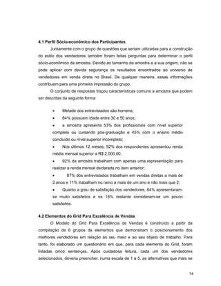 14
4.1 Perfil Sócio-econômico dos Participantes
Juntamente com o grupo de questões que seriam utilizadas para a construção
do estilo dos vendedores também foram feitas perguntas para determinar o perfil
sócio-econômico da amostra. Devido ao tamanho da amostra e a sua origem, não se
pode aplicar com devida segurança os resultados encontrados ao universo de
vendedores em venda direta no Brasil. De qualquer maneira, essas informações
contribuem para uma primeira impressão do grupo.
O conjunto de respostas traçou características comuns a amostra que podem
ser descritas da seguinte forma:
• Metade dos entrevistados são homens;
• 64% possuem idade entre 30 e 50 anos;
• a amostra apresenta 53% dos profissionais com nível superior
completo ou cursando pós-graduação e 45% com o ensino médio
concluído ou nível superior incompleto;
• Nos últimos 12 meses, 92% dos respondentes apresentou renda
média mensal superior a R$ 2.000,00;
• 92% da amostra trabalham com apenas uma representação para
realizar a renda mensal declarada no item anterior;
• 87% dos entrevistados trabalham em vendas diretas a mais de
2 anos e 11% trabalham no ramo a mais de um ano e não mais que 2;
• Quanto a grau de satisfação dos vendedores, 84% apresentaram-
se muito satisfeitos e os 16% restante consideram-se um pouco
satisfeitos.
4.2 Elementos do Grid Para Excelência de Vendas
O Modelo do Grid Para Excelência de Vendas é construído a partir da
compilação de 6 grupos de elementos que demonstram o posicionamento dos
melhores vendedores em relação ao seu meio e ao seu objeto de trabalho. Para
tanto, foi elaborado um questionário em que, para cada elemento do Grid, foram
listadas cinco sentenças. Após cuidadosa leitura, cada um dos vendedores
selecionados, deveria preencher, numa escala de 1 a 5, as alternativas que mais se
 