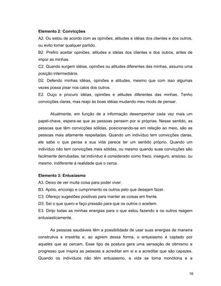 16
Elemento 2: Convicções
A2. Ou estou de acordo com as opiniões, atitudes e idéias dos clientes e dos outros,
ou evito tomar qualquer partido.
B2. Prefiro aceitar opiniões, atitudes e idéias dos clientes e dos outros, antes de
impor as minhas.
C2. Quando surgem idéias, opiniões ou atitudes diferentes das minhas, assumo uma
posição intermediária.
D2. Defendo minhas idéias, opiniões e atitudes, mesmo que com isso algumas
vezes possa pisar nos calos dos outros.
E2. Ouço e procuro idéias, opiniões e atitudes diferentes das minhas. Tenho
convicções claras, mas reajo às boas idéias mudando meu modo de pensar.
Atualmente, em função de a informação desempenhar cada vez mais um
papel-chave, espera-se que as pessoas pensem por si próprias. Nesse sentido, as
pessoas que têm convicções sólidas, posicionando-se em relação ao meio, são as
pessoas mais altamente respeitadas. Quando um indivíduo tem convicções claras,
ele sabe o que pensa e sua vida parece ter um sentido próprio. Quando um
indivíduo não tem convicções mais sólidas, ou mesmo quando suas convicções são
facilmente derrubadas, tal indivíduo é considerado como fraco, inseguro, ansioso, ou
mesmo, indiferente à realidade que o cerca.
Elemento 3: Entusiasmo
A3. Deixo de ver muita coisa para poder viver.
B3. Apóio, encorajo e cumprimento os outros pelo que desejam fazer.
C3. Ofereço sugestões positivas para manter as coisas em frente.
D3. Sei o que quero e faço pressão para que os outros o aceitem.
E3. Dirijo todas as minhas energias para o que estou fazendo e os outros reagem
entusiasticamente.
As pessoas saudáveis têm a possibilidade de usar suas energias de maneira
construtiva e irrestrita e, ao agirem dessa forma, o entusiasmo é captado por
aqueles que as cercam. Esse tipo de postura gera uma sensação de otimismo e
progresso que inspira as pessoas a acreditar em si e a acreditar que são capazes.
Quando os indivíduos não têm entusiasmo, a vida se torna monótona e a
 