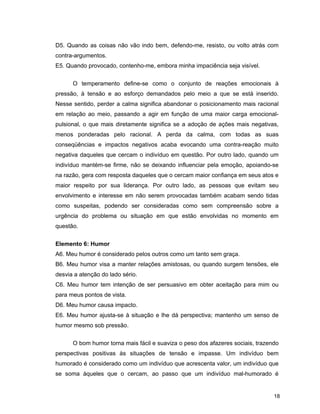 18
D5. Quando as coisas não vão indo bem, defendo-me, resisto, ou volto atrás com
contra-argumentos.
E5. Quando provocado, contenho-me, embora minha impaciência seja visível.
O temperamento define-se como o conjunto de reações emocionais à
pressão, à tensão e ao esforço demandados pelo meio a que se está inserido.
Nesse sentido, perder a calma significa abandonar o posicionamento mais racional
em relação ao meio, passando a agir em função de uma maior carga emocional-
pulsional, o que mais diretamente significa se a adoção de ações mais negativas,
menos ponderadas pelo racional. A perda da calma, com todas as suas
conseqüências e impactos negativos acaba evocando uma contra-reação muito
negativa daqueles que cercam o indivíduo em questão. Por outro lado, quando um
indivíduo mantém-se firme, não se deixando influenciar pela emoção, apoiando-se
na razão, gera com resposta daqueles que o cercam maior confiança em seus atos e
maior respeito por sua liderança. Por outro lado, as pessoas que evitam seu
envolvimento e interesse em não serem provocadas também acabam sendo tidas
como suspeitas, podendo ser consideradas como sem compreensão sobre a
urgência do problema ou situação em que estão envolvidas no momento em
questão.
Elemento 6: Humor
A6. Meu humor é considerado pelos outros como um tanto sem graça.
B6. Meu humor visa a manter relações amistosas, ou quando surgem tensões, ele
desvia a atenção do lado sério.
C6. Meu humor tem intenção de ser persuasivo em obter aceitação para mim ou
para meus pontos de vista.
D6. Meu humor causa impacto.
E6. Meu humor ajusta-se à situação e lhe dá perspectiva; mantenho um senso de
humor mesmo sob pressão.
O bom humor torna mais fácil e suaviza o peso dos afazeres sociais, trazendo
perspectivas positivas às situações de tensão e impasse. Um indivíduo bem
humorado é considerado como um indivíduo que acrescenta valor, um indivíduo que
se soma àqueles que o cercam, ao passo que um indivíduo mal-humorado é
 