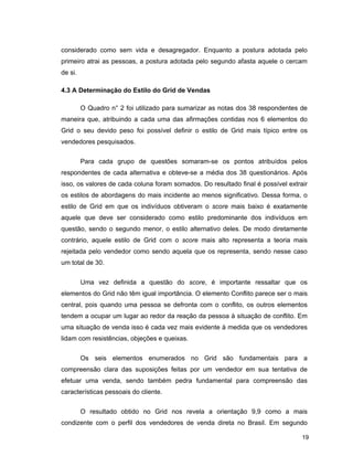 19
considerado como sem vida e desagregador. Enquanto a postura adotada pelo
primeiro atrai as pessoas, a postura adotada pelo segundo afasta aquele o cercam
de si.
4.3 A Determinação do Estilo do Grid de Vendas
O Quadro n° 2 foi utilizado para sumarizar as notas dos 38 respondentes de
maneira que, atribuindo a cada uma das afirmações contidas nos 6 elementos do
Grid o seu devido peso foi possível definir o estilo de Grid mais típico entre os
vendedores pesquisados.
Para cada grupo de questões somaram-se os pontos atribuídos pelos
respondentes de cada alternativa e obteve-se a média dos 38 questionários. Após
isso, os valores de cada coluna foram somados. Do resultado final é possível extrair
os estilos de abordagens do mais incidente ao menos significativo. Dessa forma, o
estilo de Grid em que os indivíduos obtiveram o score mais baixo é exatamente
aquele que deve ser considerado como estilo predominante dos indivíduos em
questão, sendo o segundo menor, o estilo alternativo deles. De modo diretamente
contrário, aquele estilo de Grid com o score mais alto representa a teoria mais
rejeitada pelo vendedor como sendo aquela que os representa, sendo nesse caso
um total de 30.
Uma vez definida a questão do score, é importante ressaltar que os
elementos do Grid não têm igual importância. O elemento Conflito parece ser o mais
central, pois quando uma pessoa se defronta com o conflito, os outros elementos
tendem a ocupar um lugar ao redor da reação da pessoa à situação de conflito. Em
uma situação de venda isso é cada vez mais evidente à medida que os vendedores
lidam com resistências, objeções e queixas.
Os seis elementos enumerados no Grid são fundamentais para a
compreensão clara das suposições feitas por um vendedor em sua tentativa de
efetuar uma venda, sendo também pedra fundamental para compreensão das
características pessoais do cliente.
O resultado obtido no Grid nos revela a orientação 9,9 como a mais
condizente com o perfil dos vendedores de venda direta no Brasil. Em segundo
 