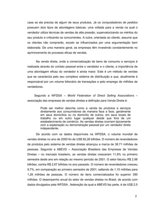 2
casa se ela precisa de algum de seus produtos. Já os conquistadores de pedidos
possuem dois tipos de abordagens básicas: uma voltada para a venda na qual o
vendedor utiliza técnicas de vendas de alta pressão, supervalorizando os méritos do
seu produto e criticando os concorrentes. A outra, orientada ao cliente, assume que
os clientes não comprarão, exceto se influenciados por uma argumentação bem
elaborada. De uma maneira geral, as empresas têm investindo constantemente no
aprimoramento do processo eficaz de vendas.
Na venda direta, onde a comercialização de bens de consumo e serviços é
realizada através do contato pessoal entre o vendedor e o cliente, a importância de
uma abordagem eficaz do vendedor é ainda maior. Este é um método de vendas
que se caracteriza pelo seu complexo sistema de distribuição e que, atualmente é
responsável por um volume bilionário de transações e pelo emprego de milhões de
vendedores.
Segundo a WFDSA – World Federation of Direct Selling Associations –
associação das empresas de vendas diretas a definição para Venda Direta é:
Pode ser melhor descrita como a venda de produtos e serviços
diretamente aos consumidores de maneira face a face, geralmente
em seus domicílios ou no domicílio de outros, em seus locais de
trabalho ou em outro lugar qualquer desde que fora de um
estabelecimento de comércio. As vendas diretas ocorrem tipicamente
com a explanação ou demonstração pessoal por um vendedor direto
independente.
De acordo com os dados disponíveis na WFDSA, o volume mundial de
vendas diretas no ano de 2000 foi de US$ 82,26 bilhões. O número de revendedores
de produtos pelo sistema de vendas diretas alcançou a marca de 38,71 milhões de
pessoas. Segundo a ABEVD – Associação Brasileira das Empresas de Vendas
Diretas – no mercado brasileiro, as vendas diretas cresceram 11,8% no primeiro
semestre deste ano em relação ao mesmo período de 2001. O setor faturou R$ 2,98
bilhões, contra R$ 2,67 bilhões no ano passado. O número de revendedores cresceu
9,7%, em comparação ao primeiro semestre de 2001, saltando de 1,15 milhões para
1,26 milhões de pessoas. O número de itens comercializados foi superior 390
milhões. O desempenho anual do setor de vendas diretas no Brasil, de acordo com
dados divulgados pela WFDSA , federação da qual a ABEVD faz parte, é de US$ 2,5
 