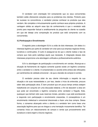 22
O vendedor com orientação 9,9 compreende que os seus concorrentes
também estão oferecendo soluções para os problemas dos clientes. Portanto para
ter sucesso na concorrência, o vendedor precisa conhecer os produtos que eles
vendem, tão completa e minuciosamente quanto conhece seus próprios produtos. A
vantagem obtida ao adquirir esse tipo de conhecimento é que o vendedor está
pronto para responder factual e analiticamente às perguntas do cliente na ocasião
em que ele deseje uma comparação do produto que está comprando com os
concorrentes.
5.2 Participação e Envolvimento
O segredo para a abordagem 9,9 é a união de dois interesses. Um deles é o
interesse legítimo por parte do vendedor em criar para sua empresa negócios firmes,
lucrativos e continuados. O outro é assegurar-se de que o cliente realiza o tipo de
compra que mais perto satisfaça aquilo que necessita. A integração desses dois
interesses proporciona uma abordagem unificada e profissionalmente autêntica.
9,9 é a abordagem de participação e envolvimento em vendas. Alcança-se a
situação de fechamento de negócio somente quando existe um legítimo consenso
entre o vendedor e o cliente. A compreensão e o acordo entre ambos são reforçados
por sentimentos de validade emocional – de que a decisão de comprar é correta.
O vendedor precisa obter de seu cliente informação a respeito da sua
situação e de suas necessidades e, por isso, desde o início da entrevista, procura
obter dele participação ativa. É bem provável que em pouco tempo ambos estejam
trabalhando em conjunto em uma discussão bilateral, a fim de descobrir a área em
que pode ser encontrado o legítimo consenso entre vendedor e freguês. Este,
quaisquer que tenham sido suas reservas iniciais, percebe o que está acontecendo
e responde com participação e envolvimento crescentes. A conseqüência é um
envolvimento intelectual e emocional direcionado a fazer uma boa compra. Dessa
forma, o consenso alcançado entre o cliente e o vendedor tem como base uma
associação legítima para que se chegue a uma transação mutuamente benéfica. Tal
consenso inicia um relacionamento de compra e venda que provavelmente será
duradouro e dará origem a futuros negócios.
 