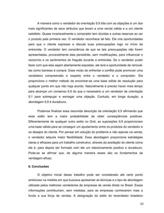 23
A maneira como o vendedor de orientação 9,9 lida com as objeções é um dos
mais significantes de seus atributos que levam a uma venda válida e a um cliente
satisfeito. Quase invariavelmente o comprador tem dúvidas e outras reservas ao ver
o produto pela primeira vez. O vendedor reconhece tal fato. Ele cria oportunidades
para que o cliente expresse e discuta suas preocupações logo no início da
entrevista. O vendedor tem consciência de que se tais preocupações não forem
apresentadas, provavelmente elas persistirão, sem modificações, para influenciar o
raciocínio e os sentimentos do freguês durante a entrevista. Se o vendedor puder
fazer com que elas sejam abertamente expostas, ele terá a oportunidade de removê-
las como barreias à compra. Esse modo de enfrentar o conflito pode promover uma
verdadeira compreensão e respeito entre o vendedor e o comprador. Ela
proporciona o melhor método de encontrar-se uma base sólida de resolução para
qualquer ponto em que não haja acordo. Naturalmente é preciso haver mais tempo
para alcançar um consenso 9,9 do que o necessário a um vendedor de orientação
9,1 para sobrepujar e esmagar uma objeção. Contudo, em longa duração, a
abordagem 9,9 é duradoura.
Podemos finalizar essa resumida descrição da orientação 9,9 afirmando que
esse estilo tem a maior probabilidade de obter conseqüências positivas.
Diferentemente de qualquer outro estilo no Grid, as suposições 9,9 proporcionam
uma base válida para se conseguir um ajustamento entre os produtos do vendedor e
os desejos do cliente. Por pensar em solução do problema e não apenas na venda,
o vendedor adquire maior flexibilidade. Essa abordagem proporciona estratégias
claras e eficazes para um trabalho construtivo, através da aceitação do cliente como
ele é, para depois ser formado com ele um relacionamento positivo e duradouro.
Pode-se se afirmar que, de alguma maneira esses são os fundamentos da
vendagem eficaz.
6. Conclusões
O objetivo inicial desse trabalho pode ser considerado até certo ponto
ambicioso na medida em que buscava apresentar as técnicas e o tipo de abordagem
utilizada pelos melhores vendedores de empresas de venda direta no Brasil. Essas
informações contribuiriam, sem medidas, para as empresas conhecerem mais a
fundo a sua força de vendas. A designação do estilo do revendedor brasileiro
 