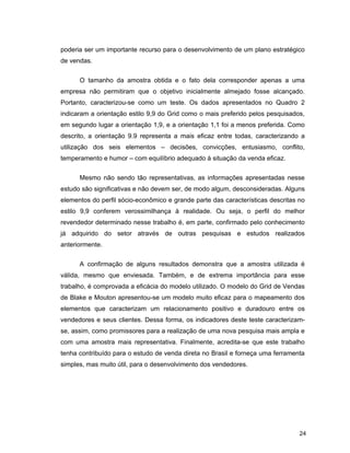 24
poderia ser um importante recurso para o desenvolvimento de um plano estratégico
de vendas.
O tamanho da amostra obtida e o fato dela corresponder apenas a uma
empresa não permitiram que o objetivo inicialmente almejado fosse alcançado.
Portanto, caracterizou-se como um teste. Os dados apresentados no Quadro 2
indicaram a orientação estilo 9,9 do Grid como o mais preferido pelos pesquisados,
em segundo lugar a orientação 1,9, e a orientação 1,1 foi a menos preferida. Como
descrito, a orientação 9.9 representa a mais eficaz entre todas, caracterizando a
utilização dos seis elementos – decisões, convicções, entusiasmo, conflito,
temperamento e humor – com equilíbrio adequado à situação da venda eficaz.
Mesmo não sendo tão representativas, as informações apresentadas nesse
estudo são significativas e não devem ser, de modo algum, desconsideradas. Alguns
elementos do perfil sócio-econômico e grande parte das características descritas no
estilo 9,9 conferem verossimilhança à realidade. Ou seja, o perfil do melhor
revendedor determinado nesse trabalho é, em parte, confirmado pelo conhecimento
já adquirido do setor através de outras pesquisas e estudos realizados
anteriormente.
A confirmação de alguns resultados demonstra que a amostra utilizada é
válida, mesmo que enviesada. Também, e de extrema importância para esse
trabalho, é comprovada a eficácia do modelo utilizado. O modelo do Grid de Vendas
de Blake e Mouton apresentou-se um modelo muito eficaz para o mapeamento dos
elementos que caracterizam um relacionamento positivo e duradouro entre os
vendedores e seus clientes. Dessa forma, os indicadores deste teste caracterizam-
se, assim, como promissores para a realização de uma nova pesquisa mais ampla e
com uma amostra mais representativa. Finalmente, acredita-se que este trabalho
tenha contribuído para o estudo de venda direta no Brasil e forneça uma ferramenta
simples, mas muito útil, para o desenvolvimento dos vendedores.
 
