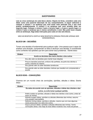27
QUESTIONÁRIO
Leia as cinco sentenças de cada bloco abaixo. Depois de lê-las, considere cada uma
delas como uma possível descrição de seu comportamento. A seguir selecione e
coloque o número 1 na sentença que você achar mais parecida com o que você
pratica verdadeiramente. O número 2 na sentença que você acredita estar em
segundo lugar. Coloque o número 3 para o terceiro lugar, o 4 para o quarto lugar e o
número 5 para a sentença que é menos semelhante a você. Não pode haver empate
entre as sentenças. Siga estas instruções para cada um dos seis blocos.
NÃO HÁ RESPOSTA CERTA E NEM RESPOSTA ERRADA PROCURE APENAS SER
VERDADEIRA(O).
BLOCO UM – DECISÕES
Tomar uma decisão é fundamental para qualquer ação. Uma pessoa que é capaz de
analisar uma situação, compreender os fatos e alcançar uma decisão, é considerada
como confiante nas aptidões que tem para solver seus problemas. Diante disso:
Ordem Descrição
Aceito as decisões dos meus clientes e dos outros
Dou alto valor as decisões para manter boas relações
Procuro decisões possíveis, embora não perfeitas, da parte dos clientes e
outros, inclusive eu mesmo.
Dou grande valor ao obter decisões duradouras
Dou grande valor ao obter decisões criativas que resultem em compreensão e
acordo
BLOCO DOIS – CONVICÇÕES
Vivemos em um mundo cheio de convicções, opiniões, atitudes e idéias. Diante
disso:
Ordem Descrição
Ou estou de acordo com as opiniões, atitudes e idéias dos clientes e dos
outros, ou evito tomar qualquer partido.
Prefiro aceitar as opiniões, atitudes e idéias dos clientes e dos outros, antes de
impor as minhas.
Quando surgem idéias, opiniões ou atitudes diferentes das minhas, assumo
uma posição intermediária.
Defendo minhas idéias, opiniões e atitudes, mesmo que com isso algumas
vezes possa pisar nos calos dos outros.
Ouço e procuro idéias, opiniões e atitudes diferentes das minhas. Tenho
convicções claras, mas reajo às boas idéias mudando meu modo de pensar.
 