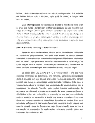3
bilhões, colocando o País como quarto colocado no ranking mundial, atrás somente
dos Estados Unidos (US$ 25 bilhões) , Japão (US$ 22 bilhões) e França/Coréia
(US$ 2,9 bilhões).
Essas informações são importantes para destacar a importância desse setor
no Brasil e no mundo e também para justificar essa pesquisa que visa descobrir qual
o tipo de abordagem utilizada pelos melhores vendedores de empresas de venda
direta no Brasil. A designação do estilo do revendedor brasileiro contribui para o
desenvolvimento de um plano estratégico de vendas na qual as empresas podem
obter uma vantagem competitiva ao adquirirem maior capacidade de gerenciar seus
relacionamentos.
2. Venda Pessoal e Marketing de Relacionamento
Se por um lado a venda direta se destaca por sua capilaridade e capacidade
de expandir-se geograficamente, por outro, esse modelo de vendas também
caracteriza-se por um serviço personalizado com grande interatividade e confiança
entre as partes, o que geralmente permite o desenvolvimento e a manutenção de
fortes relações com os clientes. Essa interação cliente-vendedor é abordada na
venda pessoal e no marketing de relacionamento que serão tratados a seguir.
De acordo com LAS CASAS (1987), a venda pessoal é uma das mais
eficientes ferramentas de comunicação em marketing. Consiste na comunicação
direta da empresa com seus clientes através dos vendedores. Exatamente por ser
pessoal, esta forma de comunicação apresenta muitas vantagens. Entre elas, o
vendedor pode adaptar a mensagem ou a apresentação de vendas de acordo com a
necessidade da situação. Também pode receber imediata realimentação do
processo e corrigi-lo ainda a tempo, se necessário. Na venda pessoal as dúvidas e
dificuldades podem ser esclarecidas no momento em que aparecem, ajudando
assim, a despertar no consumidor o desejo pela compra do produto. A conversa
direta com opiniões, sugestões e possibilidade de analisar as reações é um outro
propiciador ao fechamento das vendas. Apesar das vantagens, o autor destaca que
a venda pessoal é uma das formas mais caras de comunicação, uma vez que a
manutenção de uma equipe de vendas exige treinamento, controle, gastos em
transportes, tempo de espera, etc.
 