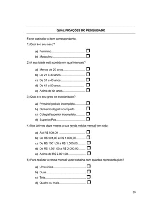 30
QUALIFICAÇÕES DO PESQUISADO
Favor assinalar o item correspondente.
1) Qual é o seu sexo?
a) Feminino...........................................
b) Masculino..........................................
2) A sua idade está contida em qual intervalo?
a) Menos de 20 anos............................
b) De 21 a 30 anos...............................
c) De 31 a 40 anos...............................
d) De 41 a 50 anos..............................
e) Acima de 51 anos.............................
3) Qual é o seu grau de escolaridade?
a) Primário/ginásio incompleto..............
b) Ginásio/colegial incompleto..............
c) Colegial/superior incompleto............
d) Superior/Pós.....................................
4) Nos últimos doze meses a sua renda média mensal tem sido:
a) Até R$ 500,00 ................................
b) De R$ 501,00 a R$ 1.000,00............
c) De R$ 1001,00 a R$ 1.500,00..........
d) De R$ 1.501,00 a R$ 2.000,00.........
e) Acima de R$ 2.001,00.......................
5) Para realizar a renda mensal você trabalha com quantas representações?
a) Uma única.........................................
b) Duas..................................................
c) Três...................................................
d) Quatro ou mais..................................
 