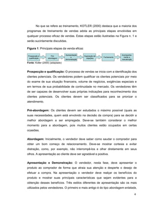 4
No que se refere ao treinamento, KOTLER (2000) destaca que a maioria dos
programas de treinamento de vendas adota as principais etapas envolvidas em
qualquer processo eficaz de vendas. Estas etapas estão ilustradas na Figura n. 1 e
serão sucintamente discutidas.
Figura 1: Principais etapas da venda eficaz
Apresentação
e
demonstração
Acompanha-
mento e
manutenção
Fechamento
Superação de
objeções
Pré-
abordagem
Prospecção e
qualificação
Apresentação
e
demonstração
Acompanha-
mento e
manutenção
Fechamento
Superação de
objeções
Pré-
abordagem
Prospecção e
qualificação
Fonte: Kotler (2000) (adaptado)
Prospecção e qualificação: O processo de vendas se inicia com a identificação dos
clientes potenciais. Os vendedores podem qualificar os clientes potenciais por meio
do exame de sua situação financeira, volume de negócios, exigências especiais e
em termos de sua probabilidade de continuidade no mercado. Os vendedores têm
de ser capazes de desenvolver suas próprias indicações para reconhecimento dos
clientes potenciais. Os clientes devem ser classificados para se priorizar o
atendimento.
Pré-abordagem: Os clientes devem ser estudados o máximo possível (quais as
suas necessidades, quem está envolvido na decisão da compra) para se decidir a
melhor abordagem a ser empregada. Deve-se também considerar o melhor
momento para a abordagem, pois muitos clientes estão ocupados em certas
ocasiões.
Abordagem: Inicialmente, o vendedor deve saber como saudar o comprador para
obter um bom começo de relacionamento. Deve-se mostrar cortesia e evitar
distração, como, por exemplo, não interrompê-los e olhar diretamente em seus
olhos. A apresentação ao cliente deve ser agradável e positiva.
Apresentação e Demonstração: O vendedor, nesta fase, deve apresentar o
produto ao comprador de forma que atraia sua atenção e desperte o desejo de
efetuar a compra. Na apresentação o vendedor deve realçar os benefícios do
produto e mostrar suas principais características que sejam evidentes para a
obtenção desses benefícios. Três estilos diferentes de apresentação são os mais
utilizados pelos vendedores. O primeiro e mais antigo é do tipo abordagem enlatada,
 