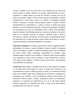 5
na qual o vendedor já tem em mente toda a sua exposição que se resume aos
pontos básicos do produto. Baseia-se no princípio estímulo-resposta no qual o
comprador é o agente passivo que pode ser induzido a comprar pelo uso de
palavras de estímulo, imagens, termos e ações. Esse tipo de abordagem é utilizado
principalmente na venda porta a porta e por telefone. A abordagem planejada
também é baseada no princípio estímulo-resposta, porém o vendedor identifica
antecipadamente as necessidades e o estilo de compra do cliente para depois
abordá-lo com uma apresentação planejada. A terceira é a abordagem de satisfação
de necessidades que busca as necessidades reais do cliente. Essa abordagem
requer do vendedor muita habilidade para ouvir e solucionar problemas. Ele exerce o
papel de um experiente consultor de negócios, esperando ajudar o cliente a
economizar ou a ganhar mais dinheiro. De maneira geral, as apresentações podem
ser melhoradas com o auxílio de folhetos, livretos, slides, fitas de áudio ou de vídeo,
amostras de produtos e simulações baseadas em computador.
Superação de Objeções: Os clientes, quase sempre, colocam objeções durante a
apresentação de vendas ou quando solicitados a assinar o pedido. A resistência
pode ser psicológica ou lógica. A resistência psicológica pode incluir a preferência
por outras marcas, apatia, associações desagradáveis ao vendedor, idéias
predeterminadas e aversão a tomar decisões. A resistência lógica envolve questões
como resistência ao preço, prazo de entrega ou certas características o produto.
Para superar essas objeções, o vendedor precisa treinar ampla e profundamente
suas habilidades de negociação.
Fechamento: Neste estágio, o vendedor tenta fechar a venda. Alguns não chegam
ou não obtêm êxito nesse estágio. Por vezes, se sentem sem confiança ou até
desconfortáveis em pedir ao cliente que assine o pedido. Os vendedores precisam
saber como identificar ações físicas, declarações ou comentários e perguntas dos
compradores que sinalizem a hora do fechamento. Existem várias técnicas de
fechamento. Pode-se solicitar o pedido, recapitular os pontos do entendimento,
perguntar se o comprador tem preferência por A ou B, ou até mesmo oferecer
incentivos específicos ao comprador para fecha a venda, como preço especial,
quantidade extra sem cobrar ou um brinde.
 