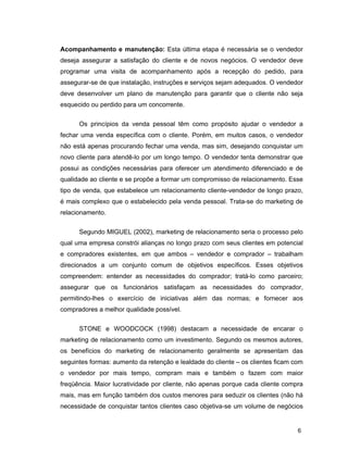 6
Acompanhamento e manutenção: Esta última etapa é necessária se o vendedor
deseja assegurar a satisfação do cliente e de novos negócios. O vendedor deve
programar uma visita de acompanhamento após a recepção do pedido, para
assegurar-se de que instalação, instruções e serviços sejam adequados. O vendedor
deve desenvolver um plano de manutenção para garantir que o cliente não seja
esquecido ou perdido para um concorrente.
Os princípios da venda pessoal têm como propósito ajudar o vendedor a
fechar uma venda específica com o cliente. Porém, em muitos casos, o vendedor
não está apenas procurando fechar uma venda, mas sim, desejando conquistar um
novo cliente para atendê-lo por um longo tempo. O vendedor tenta demonstrar que
possui as condições necessárias para oferecer um atendimento diferenciado e de
qualidade ao cliente e se propõe a formar um compromisso de relacionamento. Esse
tipo de venda, que estabelece um relacionamento cliente-vendedor de longo prazo,
é mais complexo que o estabelecido pela venda pessoal. Trata-se do marketing de
relacionamento.
Segundo MIGUEL (2002), marketing de relacionamento seria o processo pelo
qual uma empresa constrói alianças no longo prazo com seus clientes em potencial
e compradores existentes, em que ambos – vendedor e comprador – trabalham
direcionados a um conjunto comum de objetivos específicos. Esses objetivos
compreendem: entender as necessidades do comprador; tratá-lo como parceiro;
assegurar que os funcionários satisfaçam as necessidades do comprador,
permitindo-lhes o exercício de iniciativas além das normas; e fornecer aos
compradores a melhor qualidade possível.
STONE e WOODCOCK (1998) destacam a necessidade de encarar o
marketing de relacionamento como um investimento. Segundo os mesmos autores,
os benefícios do marketing de relacionamento geralmente se apresentam das
seguintes formas: aumento da retenção e lealdade do cliente – os clientes ficam com
o vendedor por mais tempo, compram mais e também o fazem com maior
freqüência. Maior lucratividade por cliente, não apenas porque cada cliente compra
mais, mas em função também dos custos menores para seduzir os clientes (não há
necessidade de conquistar tantos clientes caso objetiva-se um volume de negócios
 