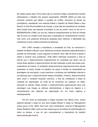 8
tão sólida quanto atual. Prova disso são os inúmeros artigos recentemente escritos
referendando o trabalho dos autores supracitados. MOORE (2002) ao tratar das
inúmeras variáveis que afetam a questão do conflito, menciona as teorias da
contingência, ressaltando com especial ênfase o trabalho de Robert Blake e Jane
Mouton no Grid Para Excelência de Vendas, o qual trata da importância do vendedor
estar focado tanto nas pessoas envolvidas no ato da venda, como no ato em si.
NEWBOROUGH (1999), por sua vez, refere-se especificamente ao Grid de Vendas
não só como um modelo muito atual para a explicação do comportamento humano,
mas como uma poderosa ferramenta projetada para melhorar a efetividade dos
vendedores e para o desenvolvimento de liderança.
RAY (1997) ressalta a importância e atualidade do Grid, ao mencionar o
trabalho de Blake e Mouton como referência universal, abordando especificamente a
questão da intervenção, a qual, segundo os autores, seria “agir de forma a ajudar o
cliente a resolver seus problemas”. PUN (2001) referenda novamente o Grid ao
afirmar que o desenvolvimento organizacional em empresas que fazem uso da
venda direta significa o desenvolvimento de toda instituição a partir das partes auto-
sustentáveis da mesma. O verdadeiro desenvolvimento organizacional seria aquele
embasado na teoria, focado no trabalho em grupo e focado na necessidade de
abordagens de auto-ajuda, a qual maximiza a confiança nas habilidades internas e
na liderança para o desenvolvimento dessas atividades. Portanto, desenvolvimento
deve incluir o vendedor enquanto indivíduo, o time de vendedores e todas as
unidades da organização, ao invés de se concentrar em qualquer um deles,
excluindo os demais. Nesse sentido, o desenvolvimento organizacional seria uma
abordagem que integra as ciências administrativas, a lógica do negócio e o
comportamento dos sistemas da organização em um corpo orgânico e
interdependente.
Por fim, entre as publicações e artigos lançados nos últimos anos, chama
especial atenção o artigo em que Jane Srygley Mouton é citada na "Management
history gurus of the 1990s Their lives, their contributions” (Journal of Management
History Bradford,1999), como um dos maiores gurus da história da administração em
todos os tempos, o que só vem consubstanciar a importância do trabalho
desenvolvida pela mesma.
 