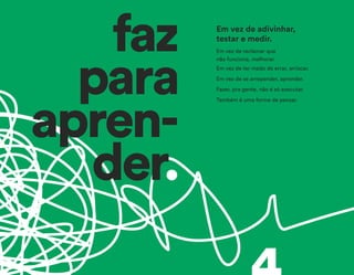 faz
para
apren-
der.
Em vez de reclamar que
não funciona, melhorar.
Em vez de ter medo de errar, arriscar.
Em vez de se arrepender, aprender.
Fazer, pra gente, não é só executar.
Também é uma forma de pensar.
Em vez de adivinhar,
testar e medir.
 