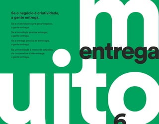 mentrega
Se a criatividade é pra gerar negócio,
a gente entrega.
Se a tecnologia precisa entregar,
a gente entrega.
Se a entrega precisa de estratégia,
a gente entrega.
Da universidade à marca de calçados,
da cooperativa à tele-entrega,
a gente entrega.
Se o negócio é criatividade,
a gente entrega.
 