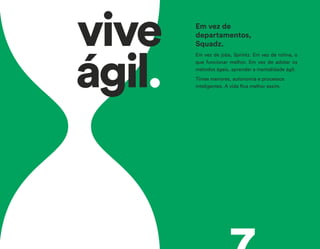 vive
ágil.
Em vez de jobs, Sprintz. Em vez de rotina, o
que funcionar melhor. Em vez de adotar os
métodos ágeis, aprender a mentalidade ágil.
Times menores, autonomia e processos
inteligentes. A vida fica melhor assim.
Em vez de
departamentos,
Squadz.
 