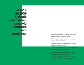 Quando parecia que a internet era só site,
email e banner, vieram os blogs.
Quando parecia que ia parar nos blogs,
vieram as redes sociais.
Quando as redes sociais pareciam o auge,
surgiu o vídeo streaming.
Quando tudo isso parecia que ia ficar dentro
do desktop, veio o smartphone.
Quando o smartphone parecia coisa de
poucos, foi pra mão de muitos.
Quando parecia que isso tudo era só na
internet, o mundo se tornou digital.
ADZé
de2005
e,desde
quenasceu,
nuncaviu
omundo
sem
mudança.
 