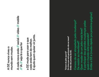 ADZnuncaviveuo
mundosemmudar.
Acadanovaonda//social//vídeo//mobile
//IA//sejaláoquefor
aDZmudaparausaroque
cadaondatemdemelhor.
Eajudaquemquiservirjunto.
Tábomdojeitoquetá?
Emtimequeestáganhandonãosemexe?
EntãonãoprecisadaDZ.
Cansoudeseratropeladopelamudança?
Deresistiraoinevitável?
Quermudardeumjeitomaisleve?
Eparticipardasgrandesmudançaspelas
quaisomundoestápassando?
EntãoaDZé(mudarápidoprapróximapágina!)
 