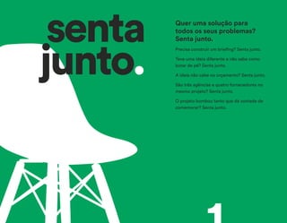 Precisa construir um briefing? Senta junto.
Teve uma ideia diferente e não sabe como
botar de pé? Senta junto.
A ideia não cabe no orçamento? Senta junto.
São três agências e quatro fornecedores no
mesmo projeto? Senta junto.
O projeto bombou tanto que dá vontade de
comemorar? Senta junto.
Quer uma solução para
todos os seus problemas?
Senta junto.senta
junto.
 