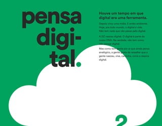 pensa
digi-
tal.
Depois virou uma mídia. E então ambiente.
Hoje, pra todo mundo, o digital é vida.
Não tem nada que não passe pelo digital.
A DZ nasceu digital. O digital é parte do
nosso DNA. Na verdade, não tem como
não pensar digital.
Mas como tem gente por aí que ainda pensa
analógico, a gente gosta de ressaltar que a
gente nasceu, vive, caminha, corre e respira
digital.
Houve um tempo em que
digital era uma ferramenta.
 