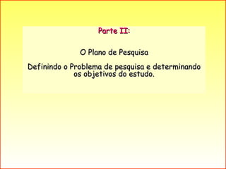 Parte II: O Plano de Pesquisa  Definindo o Problema de pesquisa e determinando os objetivos do estudo. 