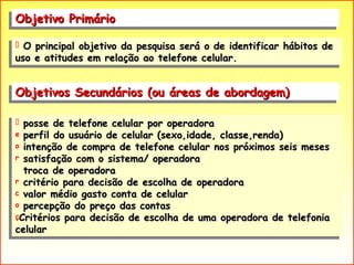 Objetivo Primário  posse de telefone celular por operadora perfil do usuário de celular (sexo,idade, classe,renda) intenção de compra de telefone celular nos próximos seis meses satisfação com o sistema/ operadora troca de operadora critério para decisão de escolha de operadora valor médio gasto conta de celular percepção do preço das contas Critérios para decisão de escolha de uma operadora de telefonia celular Objetivos Secundários (ou áreas de abordagem)  O principal objetivo da pesquisa será o de identificar hábitos de uso e atitudes em relação ao telefone celular. 