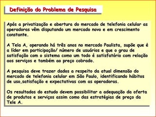 Definição do Problema de Pesquisa  Após a privatização e abertura do mercado de telefonia celular as operadoras vêm disputando um mercado novo e em crescimento constante. A Tela A, operando há três anos no mercado Paulista, supõe que é a líder em participação/ número de usuários e que o grau de satisfação com o sistema como um todo é satisfatório com relação aos serviços e também ao preço cobrado. A pesquisa deve trazer dados a respeito da atual dimensão do mercado de telefonia celular em São Paulo, identificando hábitos de uso,satisfação e expectativas com as operadoras. Os resultados do estudo devem possibilitar a adequação da oferta de produtos e serviços assim como das estratégias de preço da Tele A. 
