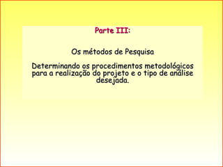 Parte III: Os métodos de Pesquisa  Determinando os procedimentos metodológicos para a realização do projeto e o tipo de análise desejada. 
