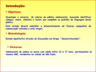 Introdução:  Objetivos Investigar o universo  de valores do público adolescente, buscando identificar códigos, sinais, símbolos e ícones que compõem os padrões de linguagem desse público. Este estudo deverá subsidiar o desenvolvimento de futuras campanhas de comunicação voltadas a este target. Metodologia: Estudo Qualitativo através de Discussões em Grupo “ Desestruturadas”. Universo Adolescente de ambos os sexos com idade entre 12 e 17 anos, pertencentes às classes ABC, residentes na cidade de São Paulo. 