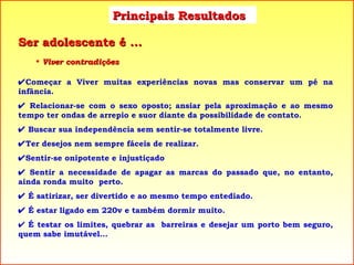 Principais Resultados Viver contradições  Começar a Viver muitas experiências novas mas conservar um pé na infância.    Relacionar-se com o sexo oposto; ansiar pela aproximação e ao mesmo tempo ter ondas de arrepio e suor diante da possibilidade de contato.    Buscar sua independência sem sentir-se totalmente livre.  Ter desejos nem sempre fáceis de realizar.  Sentir-se onipotente e injustiçado    Sentir a necessidade de apagar as marcas do passado que, no entanto, ainda ronda muito  perto.    É satirizar, ser divertido e ao mesmo tempo entediado.    É estar ligado em 220v e também dormir muito.    É testar os limites, quebrar as  barreiras e desejar um porto bem seguro, quem sabe imutável... Ser adolescente é ... 