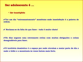 Ser adolescente é ... Ser insatisfeito  Ter um dia “estressantemente” monótono onde insatisfação é a palavra de ordem.     Reclama-se da falta do que fazer - tudo é muito chato!  Os dias seguem uma estressante rotina com muitas obrigações e coisas desagradáveis para fazer.  O território doméstico é o espaço por onde circulam a maior parte do dia e onde o tédio e a monotonia às vezes batem mais forte. 