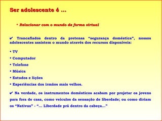 Ser adolescente é ... Relacionar com o mundo de forma virtual    Trancafiados dentro da pretensa “segurança doméstica”, nossos adolescentes assistem o mundo através dos recursos disponíveis: TV Computador Telefone Música Estudos e lições Experiências dos irmãos mais velhos.    Na verdade, os instrumentos domésticos acabam por projetar os jovens para fora de casa, como veículos da sensação de liberdade; ou como diriam os “Nativus” - “... Liberdade prá dentro da cabeça...” 
