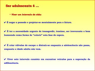 Ser adolescente é ... Viver um intervalo de vida:    É negar o passado e projetar-se mentalmente para o futuro.    É ter a necessidade urgente de transgredir, ironizar, ser irreverente e bem humorado como forma de “colorir” esta fase de espera.    É criar válvulas de escape e distrair-se enquanto a adolescência não passa, enquanto a idade adulta não vem.    Viver este intervalo consiste em encontrar veículos para a superação da ad0lescência.  