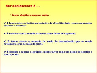 Ser adolescente é ... Vencer desafios e superar medos    É lutar contra os limites na tentativa de obter liberdade, vencer as pressões internas e externas.    É conviver com o sentido da morte como forma de expressão.    É tentar vencer a sensação de medo do desconhecido que se revela totalmente crua na idéia da morte.    É desafiar e superar os próprios medos talvez como um desejo de desafiar a morte, o fim. 