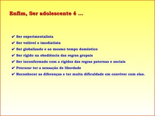 Enfim, Ser adolescente é ...    Ser experimentalista    Ser volúvel e imediatista    Ser globalizado e ao mesmo tempo doméstico    Ser rígido na obediência das regras grupais    Ser inconformado com a rigidez das regras paternas e sociais     Procurar ter a sensação de liberdade    Reconhecer as diferenças e ter muita dificuldade em conviver com elas. 