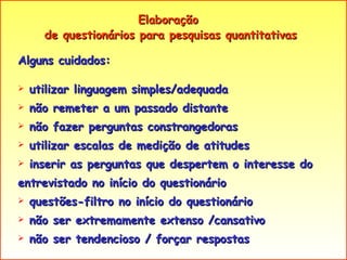 Elaboração  de questionários para pesquisas quantitativas Alguns cuidados: utilizar linguagem simples/adequada  não remeter a um passado distante não fazer perguntas constrangedoras utilizar escalas de medição de atitudes inserir as perguntas que despertem o interesse do entrevistado no início do questionário questões-filtro no início do questionário não ser extremamente extenso /cansativo não ser tendencioso / forçar respostas 